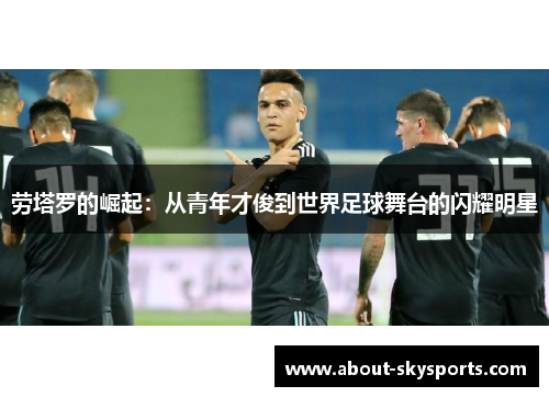 劳塔罗的崛起：从青年才俊到世界足球舞台的闪耀明星