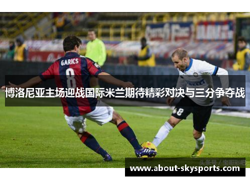 博洛尼亚主场迎战国际米兰期待精彩对决与三分争夺战