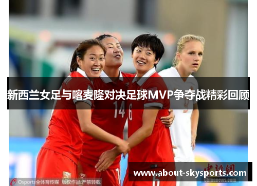 新西兰女足与喀麦隆对决足球MVP争夺战精彩回顾
